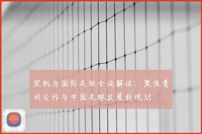 宋凯与国际足联会谈解读:聚焦青训合作与中国足球发展新规划