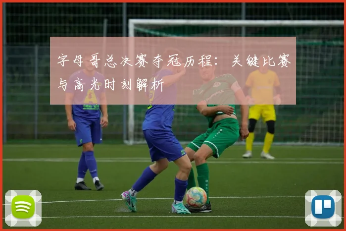字母哥总决赛夺冠历程:关键比赛与高光时刻解析