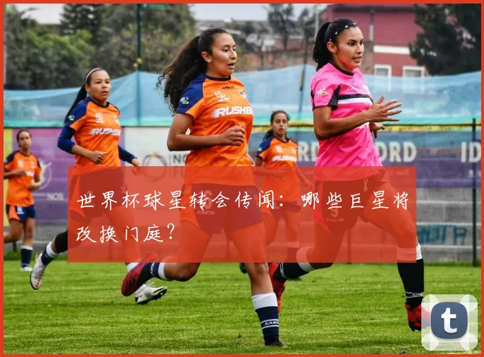 世界杯球星转会传闻:哪些巨星将改换门庭?