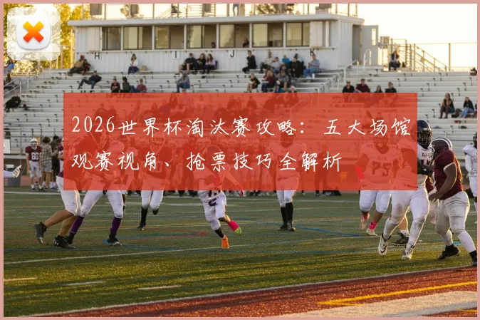 2026世界杯淘汰赛攻略：五大场馆观赛视角、抢票技巧全解析