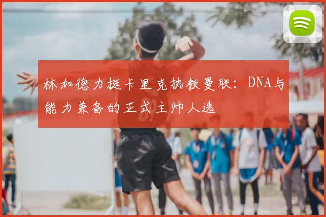 林加德力挺卡里克执教曼联：DNA与能力兼备的正式主帅人选