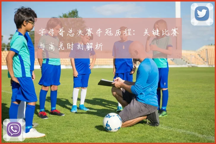 字母哥总决赛夺冠历程：关键比赛与高光时刻解析