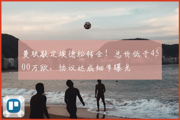 曼联敲定埃德松转会！总价低于4500万欧，协议达成细节曝光