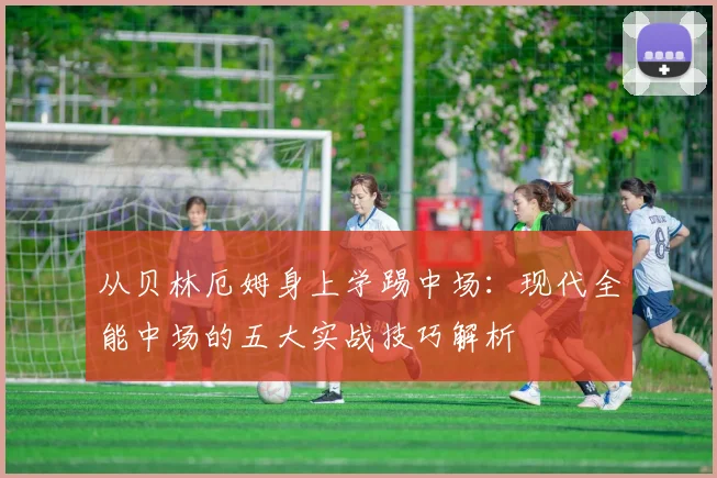 从贝林厄姆身上学踢中场：现代全能中场的五大实战技巧解析