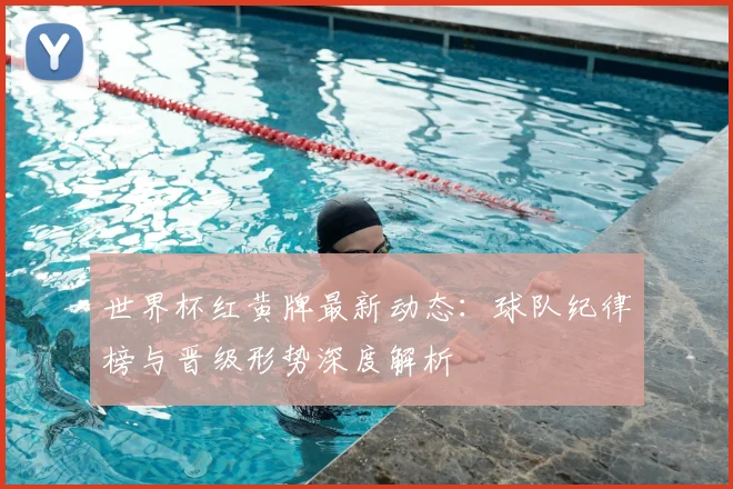 世界杯红黄牌最新动态:球队纪律榜与晋级形势深度解析