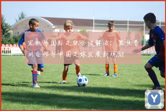 宋凯与国际足联会谈解读：聚焦青训合作与中国足球发展新规划