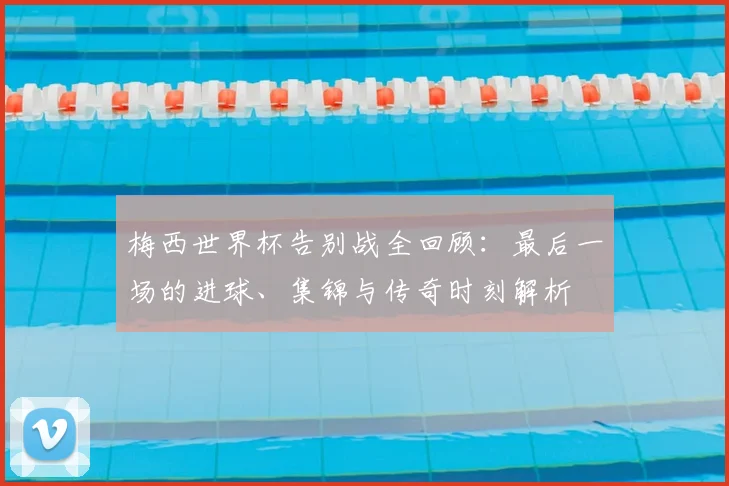 梅西世界杯告别战全回顾：最后一场的进球、集锦与传奇时刻解析