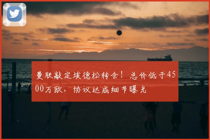 曼联敲定埃德松转会!总价低于4500万欧,协议达成细节曝光