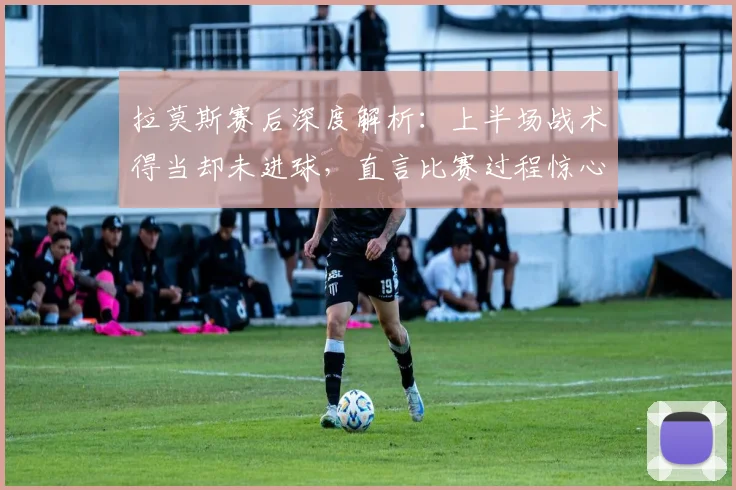 拉莫斯赛后深度解析：上半场战术得当却未进球，直言比赛过程惊心动魄