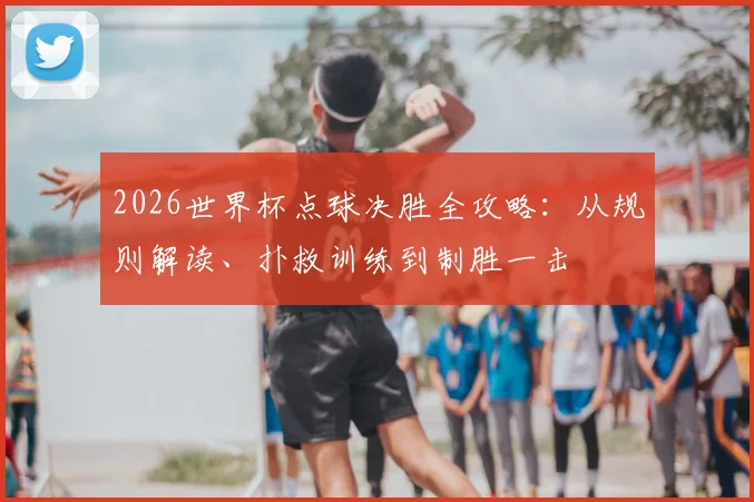 2026世界杯点球决胜全攻略：从规则解读、扑救训练到制胜一击