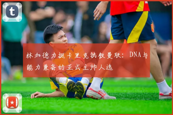林加德力挺卡里克执教曼联:DNA与能力兼备的正式主帅人选
