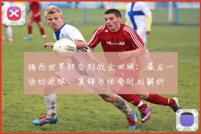 梅西世界杯告别战全回顾:最后一场的进球、集锦与传奇时刻解析